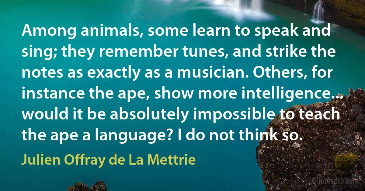 Among animals, some learn to speak and sing; they remember tunes, and strike the notes as exactly as a musician. Others, for instance the ape, show more intelligence... would it be absolutely impossible to teach the ape a language? I do not think so. (Julien Offray de La Mettrie)