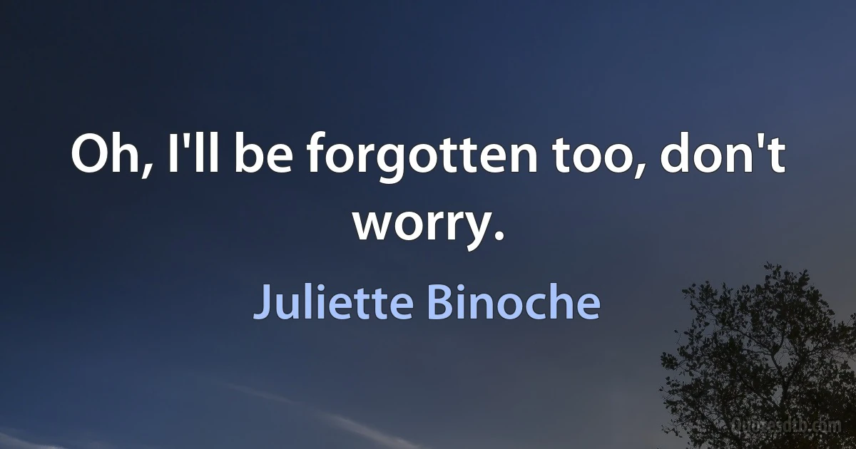 Oh, I'll be forgotten too, don't worry. (Juliette Binoche)