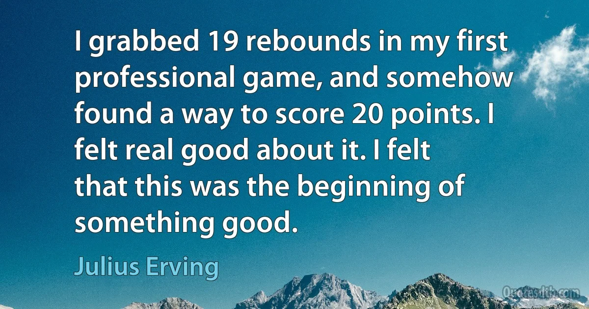 I grabbed 19 rebounds in my first professional game, and somehow found a way to score 20 points. I felt real good about it. I felt that this was the beginning of something good. (Julius Erving)