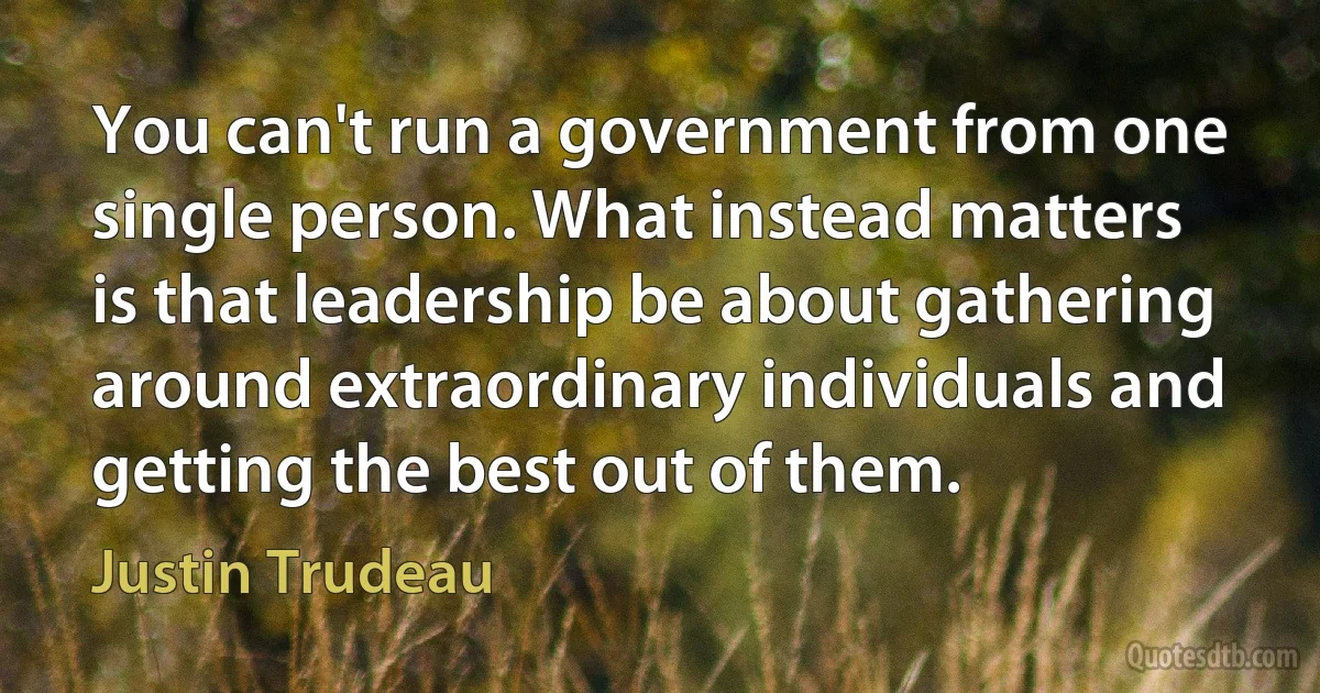 You can't run a government from one single person. What instead matters is that leadership be about gathering around extraordinary individuals and getting the best out of them. (Justin Trudeau)