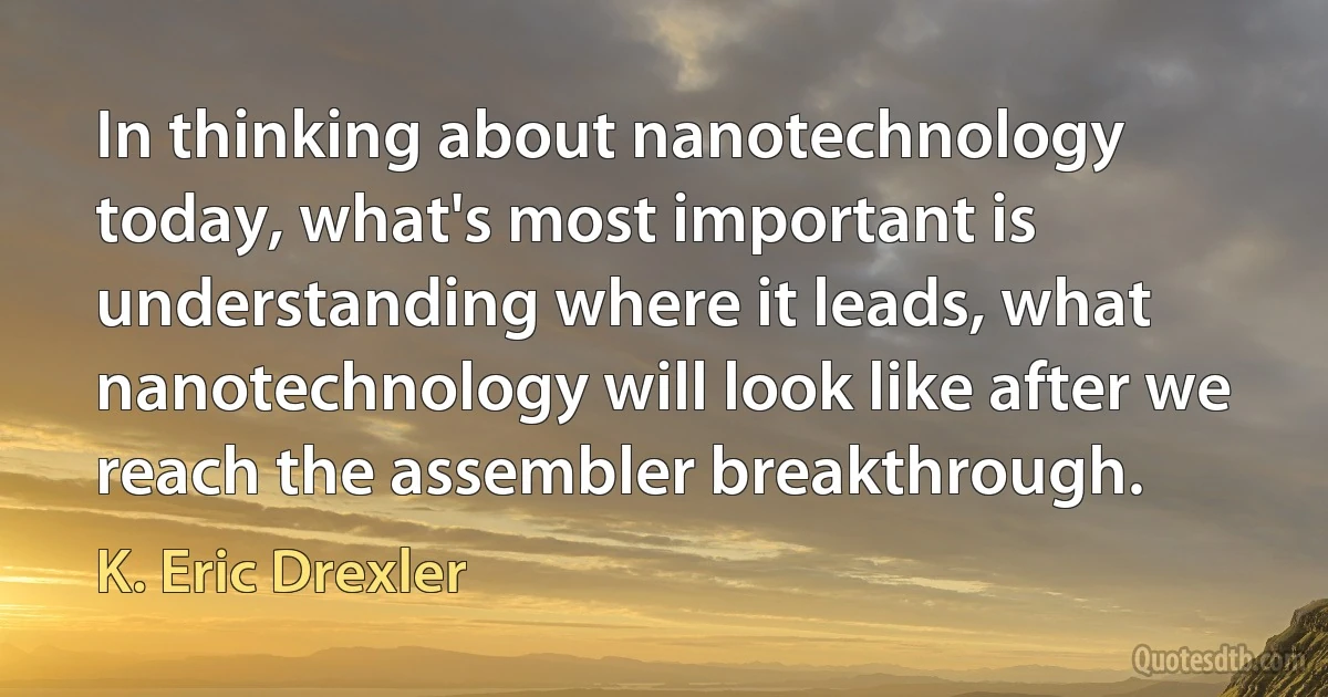 In thinking about nanotechnology today, what's most important is understanding where it leads, what nanotechnology will look like after we reach the assembler breakthrough. (K. Eric Drexler)