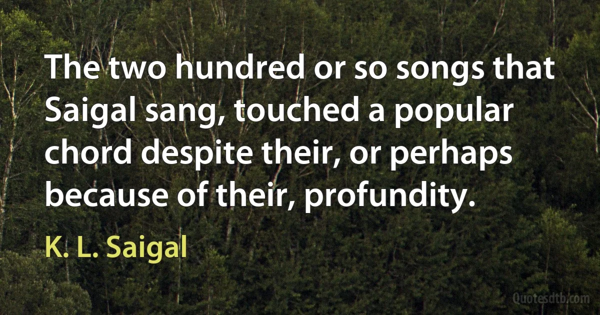 The two hundred or so songs that Saigal sang, touched a popular chord despite their, or perhaps because of their, profundity. (K. L. Saigal)