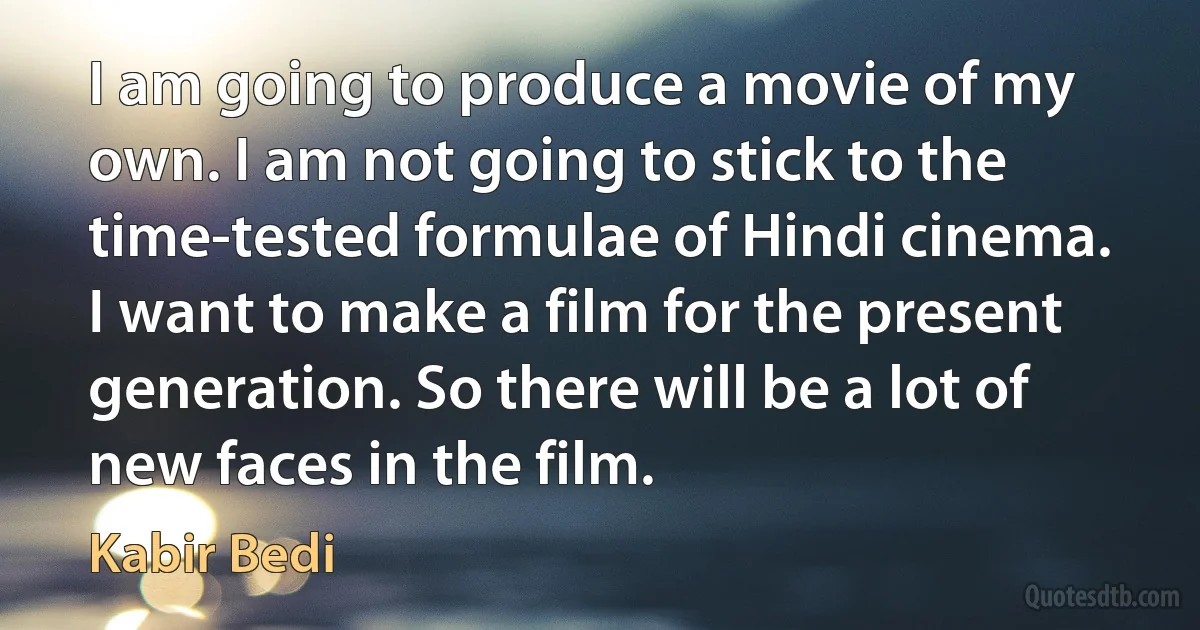 I am going to produce a movie of my own. I am not going to stick to the time-tested formulae of Hindi cinema. I want to make a film for the present generation. So there will be a lot of new faces in the film. (Kabir Bedi)