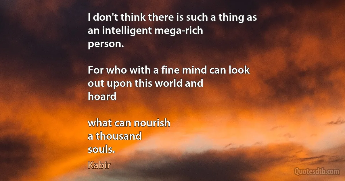 I don't think there is such a thing as
an intelligent mega-rich
person.

For who with a fine mind can look
out upon this world and
hoard

what can nourish
a thousand
souls. (Kabir)