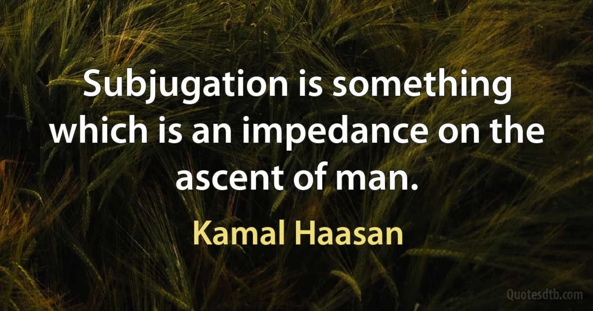 Subjugation is something which is an impedance on the ascent of man. (Kamal Haasan)