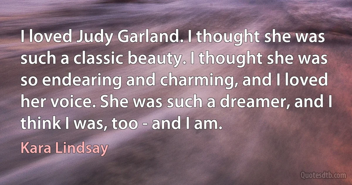 I loved Judy Garland. I thought she was such a classic beauty. I thought she was so endearing and charming, and I loved her voice. She was such a dreamer, and I think I was, too - and I am. (Kara Lindsay)