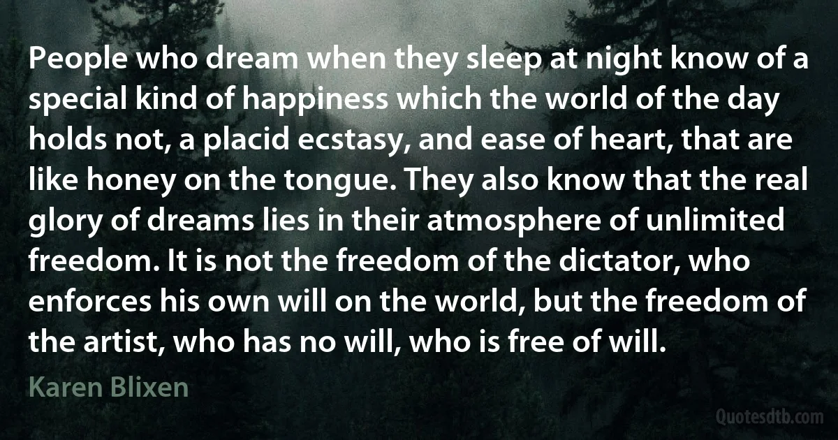 People who dream when they sleep at night know of a special kind of happiness which the world of the day holds not, a placid ecstasy, and ease of heart, that are like honey on the tongue. They also know that the real glory of dreams lies in their atmosphere of unlimited freedom. It is not the freedom of the dictator, who enforces his own will on the world, but the freedom of the artist, who has no will, who is free of will. (Karen Blixen)