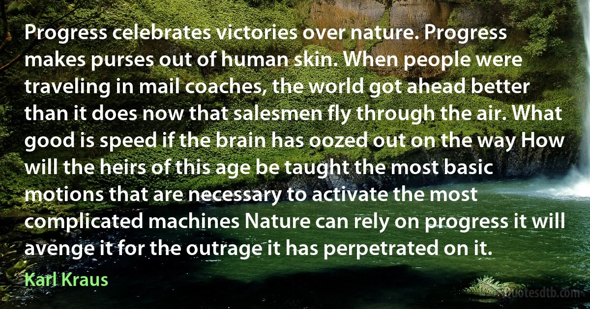 Progress celebrates victories over nature. Progress makes purses out of human skin. When people were traveling in mail coaches, the world got ahead better than it does now that salesmen fly through the air. What good is speed if the brain has oozed out on the way How will the heirs of this age be taught the most basic motions that are necessary to activate the most complicated machines Nature can rely on progress it will avenge it for the outrage it has perpetrated on it. (Karl Kraus)