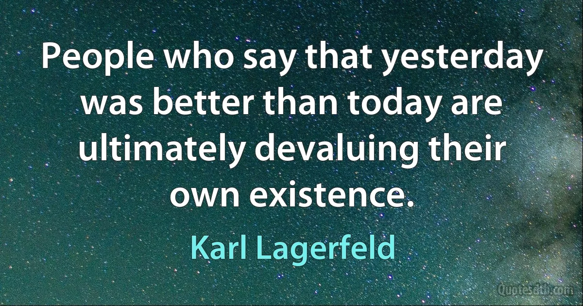 People who say that yesterday was better than today are ultimately devaluing their own existence. (Karl Lagerfeld)