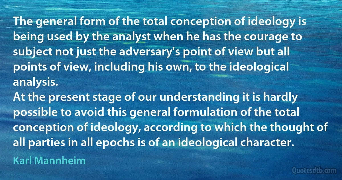 The general form of the total conception of ideology is being used by the analyst when he has the courage to subject not just the adversary's point of view but all points of view, including his own, to the ideological analysis.
At the present stage of our understanding it is hardly possible to avoid this general formulation of the total conception of ideology, according to which the thought of all parties in all epochs is of an ideological character. (Karl Mannheim)