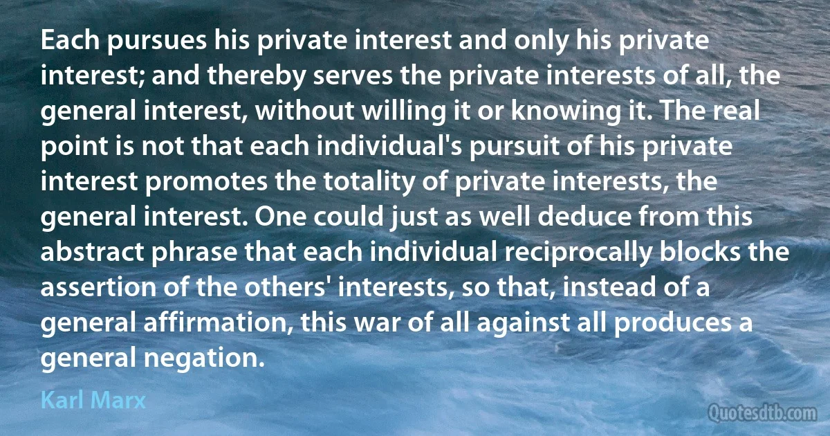 Each pursues his private interest and only his private interest; and thereby serves the private interests of all, the general interest, without willing it or knowing it. The real point is not that each individual's pursuit of his private interest promotes the totality of private interests, the general interest. One could just as well deduce from this abstract phrase that each individual reciprocally blocks the assertion of the others' interests, so that, instead of a general affirmation, this war of all against all produces a general negation. (Karl Marx)