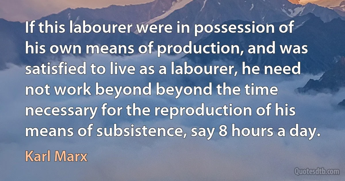 If this labourer were in possession of his own means of production, and was satisfied to live as a labourer, he need not work beyond beyond the time necessary for the reproduction of his means of subsistence, say 8 hours a day. (Karl Marx)