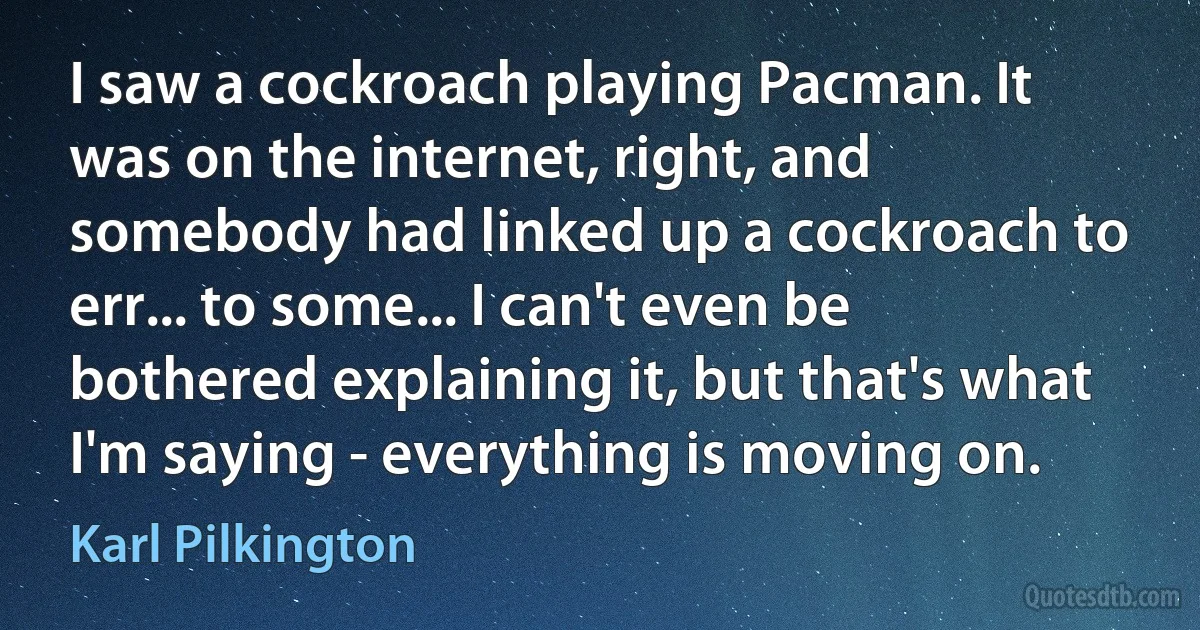 I saw a cockroach playing Pacman. It was on the internet, right, and somebody had linked up a cockroach to err... to some... I can't even be bothered explaining it, but that's what I'm saying - everything is moving on. (Karl Pilkington)