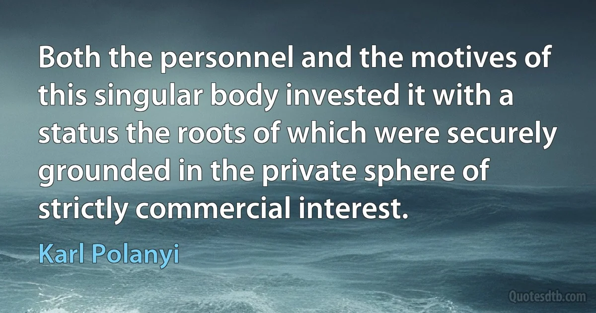 Both the personnel and the motives of this singular body invested it with a status the roots of which were securely grounded in the private sphere of strictly commercial interest. (Karl Polanyi)