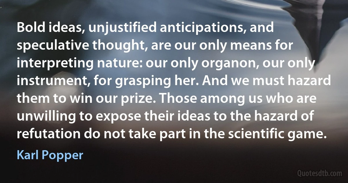 Bold ideas, unjustified anticipations, and speculative thought, are our only means for interpreting nature: our only organon, our only instrument, for grasping her. And we must hazard them to win our prize. Those among us who are unwilling to expose their ideas to the hazard of refutation do not take part in the scientific game. (Karl Popper)