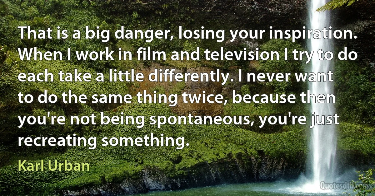 That is a big danger, losing your inspiration. When I work in film and television I try to do each take a little differently. I never want to do the same thing twice, because then you're not being spontaneous, you're just recreating something. (Karl Urban)