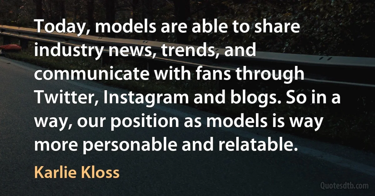 Today, models are able to share industry news, trends, and communicate with fans through Twitter, Instagram and blogs. So in a way, our position as models is way more personable and relatable. (Karlie Kloss)