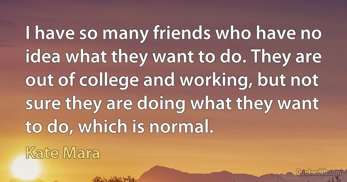 I have so many friends who have no idea what they want to do. They are out of college and working, but not sure they are doing what they want to do, which is normal. (Kate Mara)