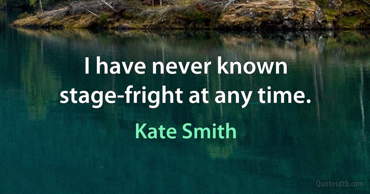 I have never known stage-fright at any time. (Kate Smith)