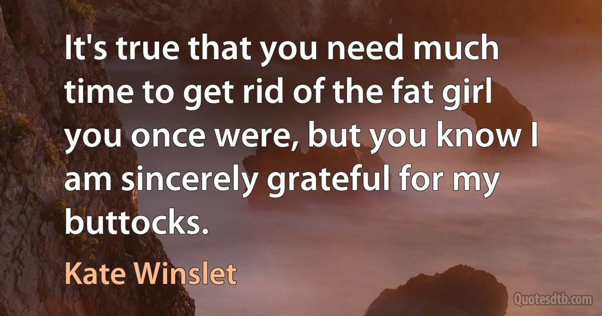 It's true that you need much time to get rid of the fat girl you once were, but you know I am sincerely grateful for my buttocks. (Kate Winslet)