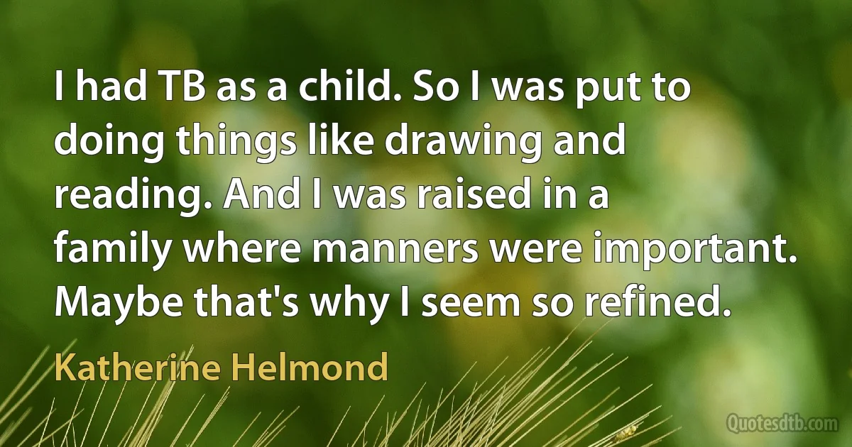 I had TB as a child. So I was put to doing things like drawing and reading. And I was raised in a family where manners were important. Maybe that's why I seem so refined. (Katherine Helmond)