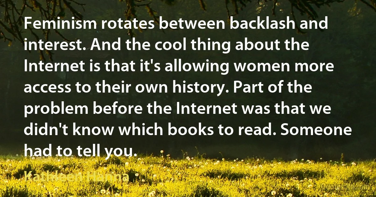 Feminism rotates between backlash and interest. And the cool thing about the Internet is that it's allowing women more access to their own history. Part of the problem before the Internet was that we didn't know which books to read. Someone had to tell you. (Kathleen Hanna)