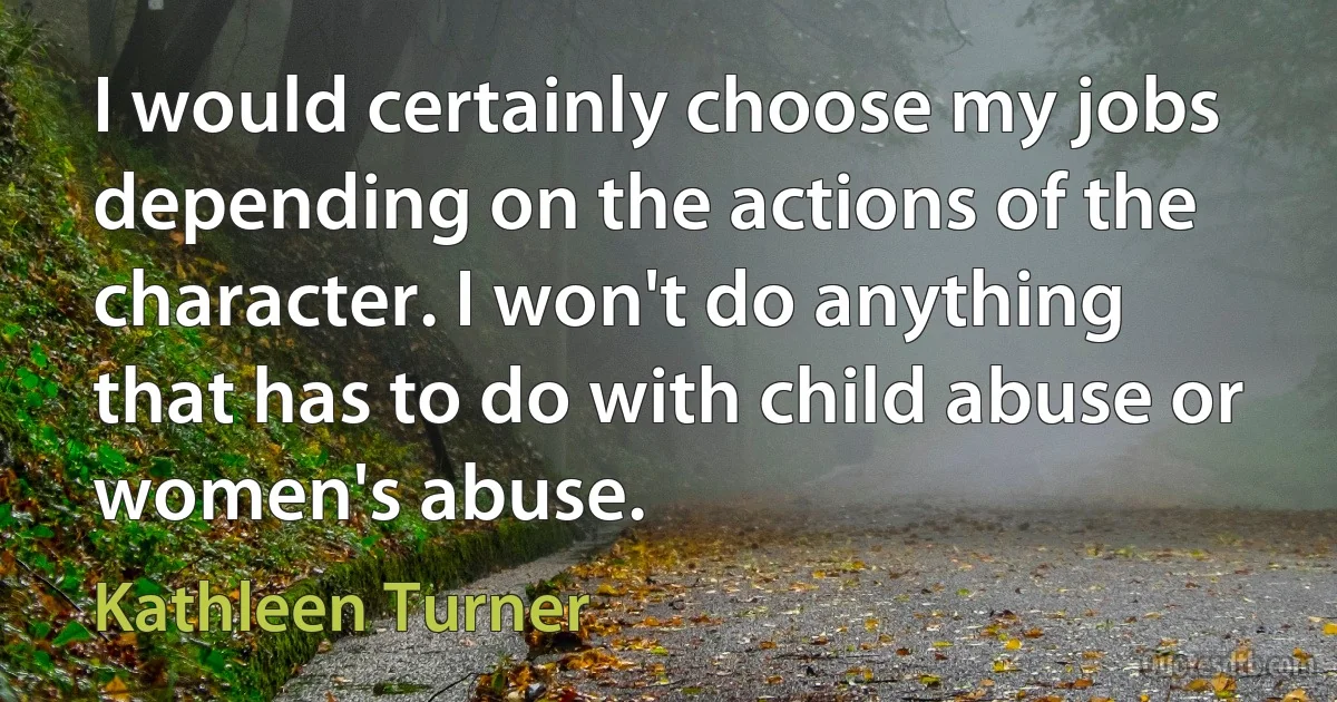 I would certainly choose my jobs depending on the actions of the character. I won't do anything that has to do with child abuse or women's abuse. (Kathleen Turner)