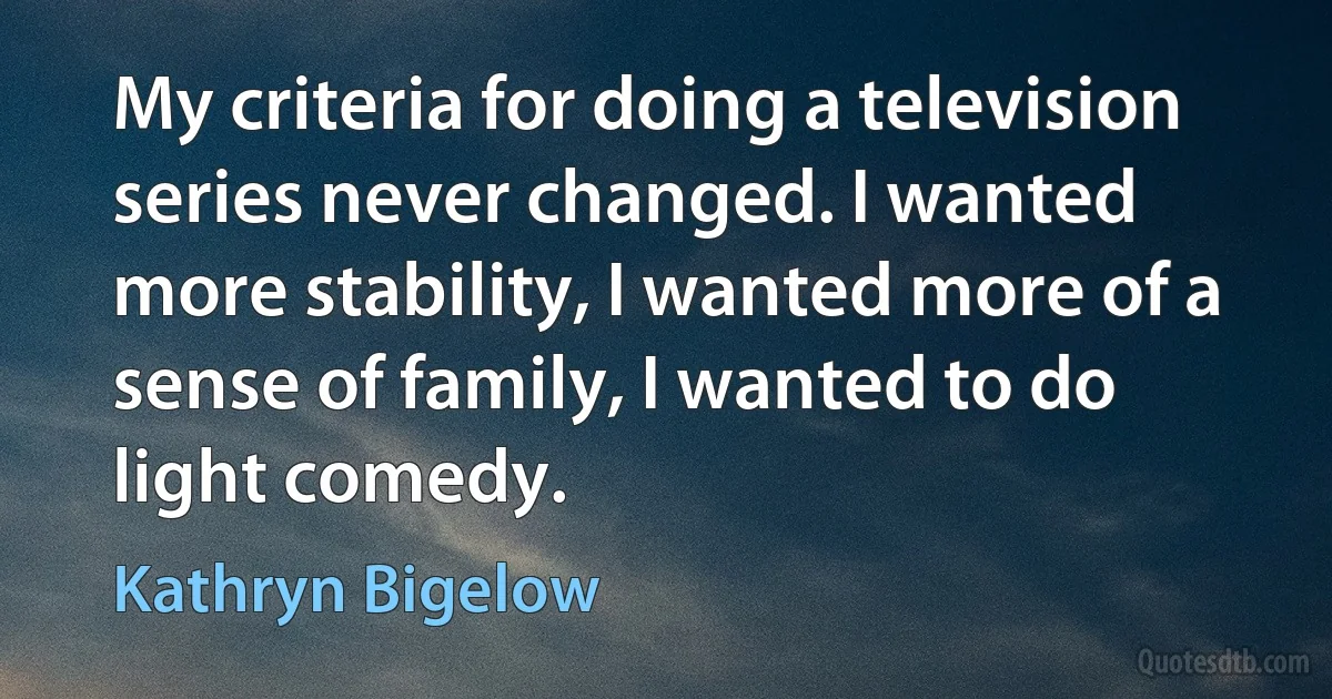 My criteria for doing a television series never changed. I wanted more stability, I wanted more of a sense of family, I wanted to do light comedy. (Kathryn Bigelow)