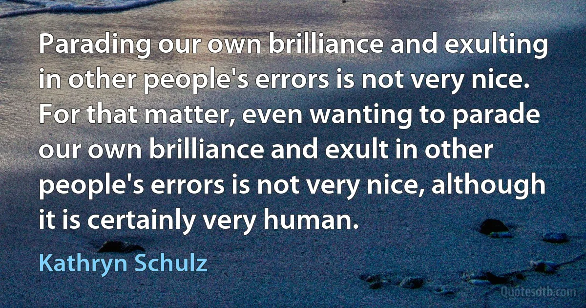 Parading our own brilliance and exulting in other people's errors is not very nice. For that matter, even wanting to parade our own brilliance and exult in other people's errors is not very nice, although it is certainly very human. (Kathryn Schulz)