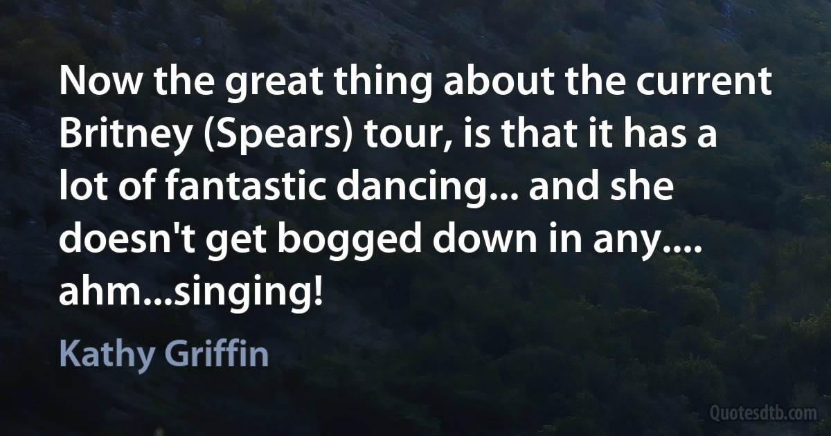 Now the great thing about the current Britney (Spears) tour, is that it has a lot of fantastic dancing... and she doesn't get bogged down in any.... ahm...singing! (Kathy Griffin)