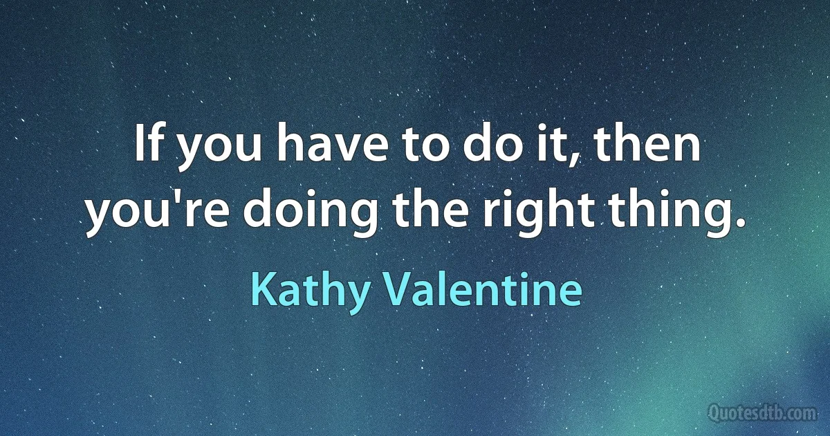 If you have to do it, then you're doing the right thing. (Kathy Valentine)