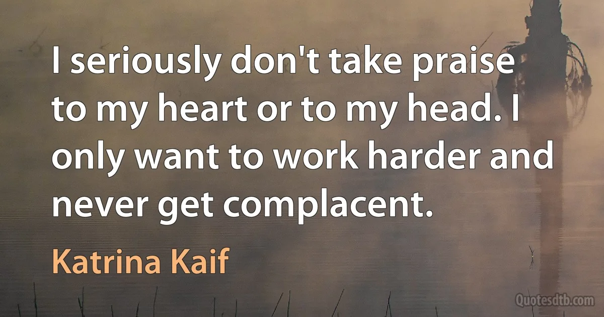 I seriously don't take praise to my heart or to my head. I only want to work harder and never get complacent. (Katrina Kaif)