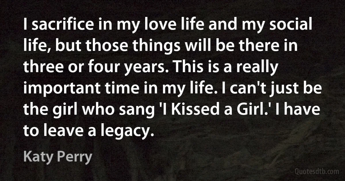 I sacrifice in my love life and my social life, but those things will be there in three or four years. This is a really important time in my life. I can't just be the girl who sang 'I Kissed a Girl.' I have to leave a legacy. (Katy Perry)