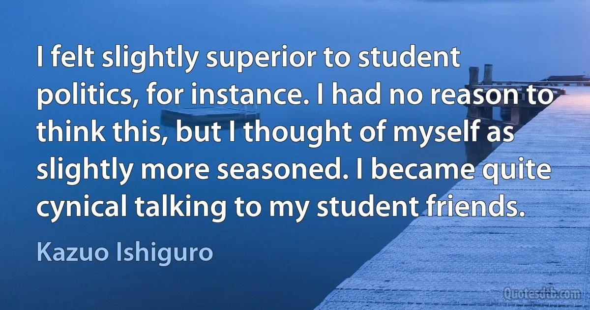 I felt slightly superior to student politics, for instance. I had no reason to think this, but I thought of myself as slightly more seasoned. I became quite cynical talking to my student friends. (Kazuo Ishiguro)