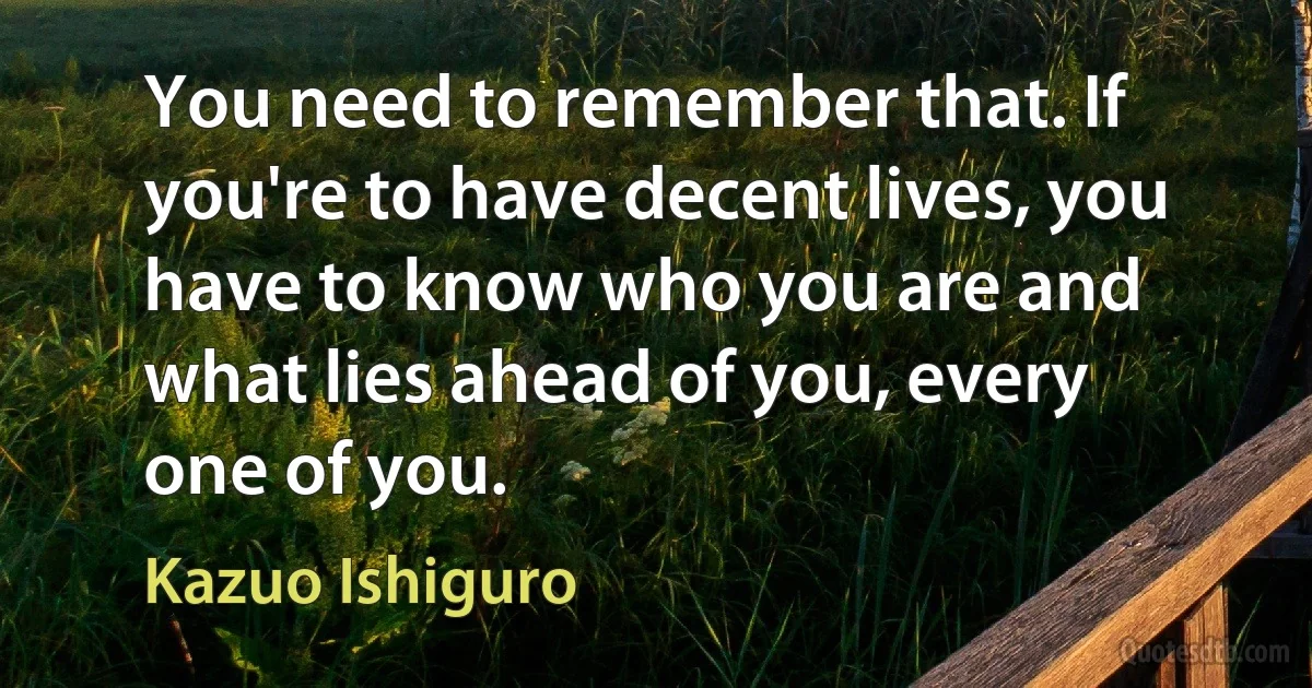 You need to remember that. If you're to have decent lives, you have to know who you are and what lies ahead of you, every one of you. (Kazuo Ishiguro)