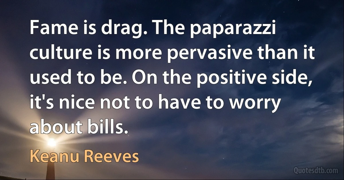 Fame is drag. The paparazzi culture is more pervasive than it used to be. On the positive side, it's nice not to have to worry about bills. (Keanu Reeves)