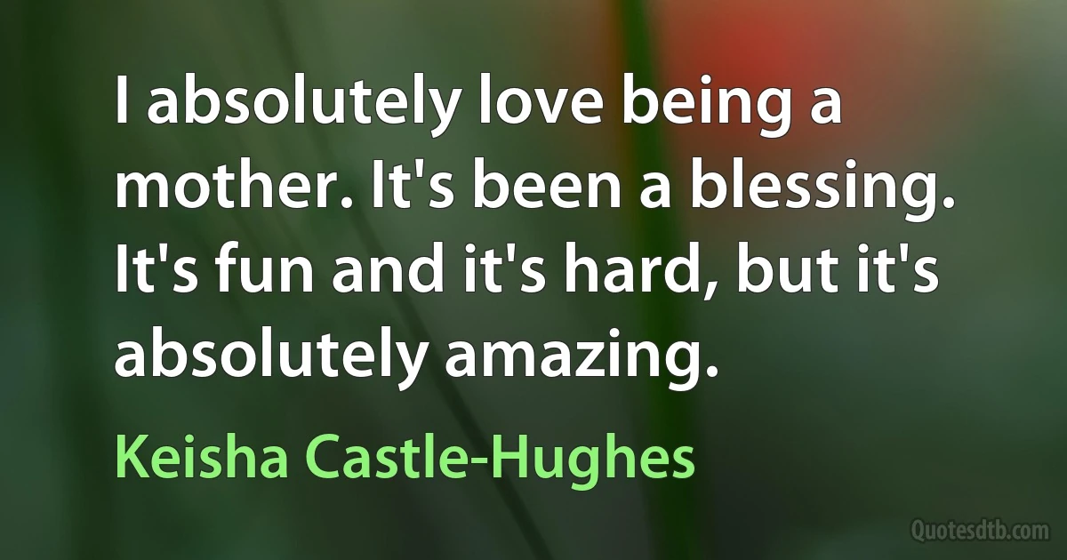 I absolutely love being a mother. It's been a blessing. It's fun and it's hard, but it's absolutely amazing. (Keisha Castle-Hughes)