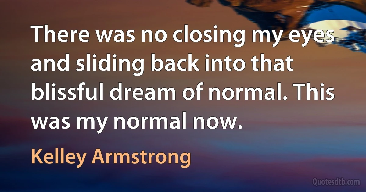 There was no closing my eyes and sliding back into that blissful dream of normal. This was my normal now. (Kelley Armstrong)