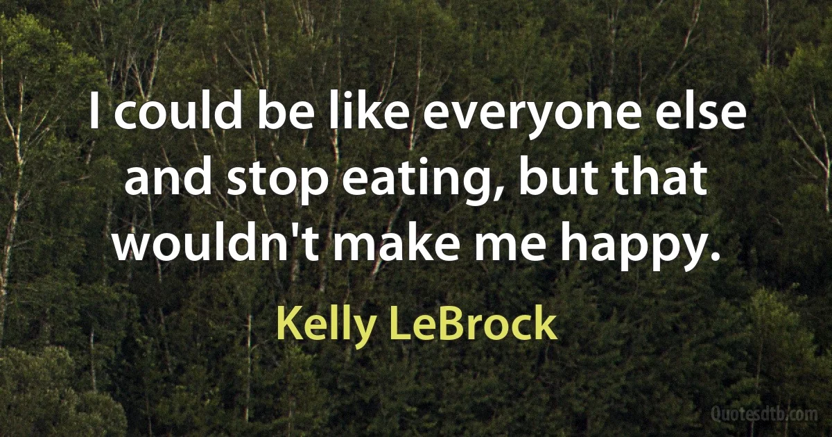 I could be like everyone else and stop eating, but that wouldn't make me happy. (Kelly LeBrock)