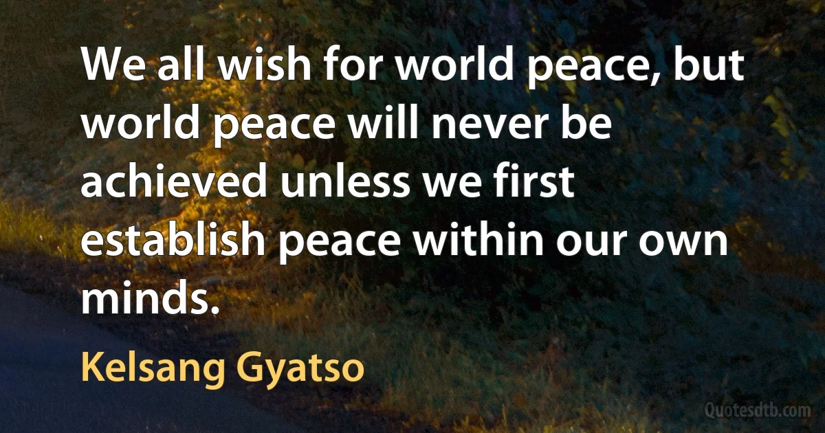 We all wish for world peace, but world peace will never be achieved unless we first establish peace within our own minds. (Kelsang Gyatso)