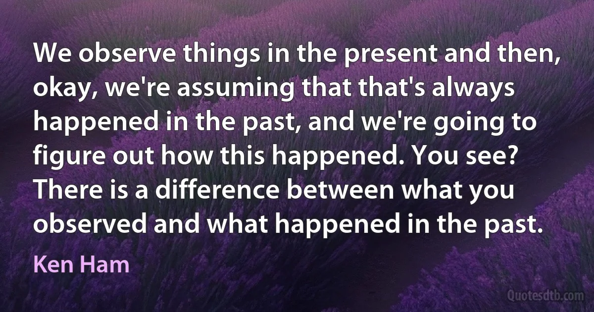 We observe things in the present and then, okay, we're assuming that that's always happened in the past, and we're going to figure out how this happened. You see? There is a difference between what you observed and what happened in the past. (Ken Ham)