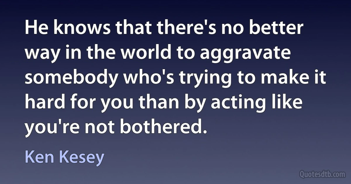 He knows that there's no better way in the world to aggravate somebody who's trying to make it hard for you than by acting like you're not bothered. (Ken Kesey)