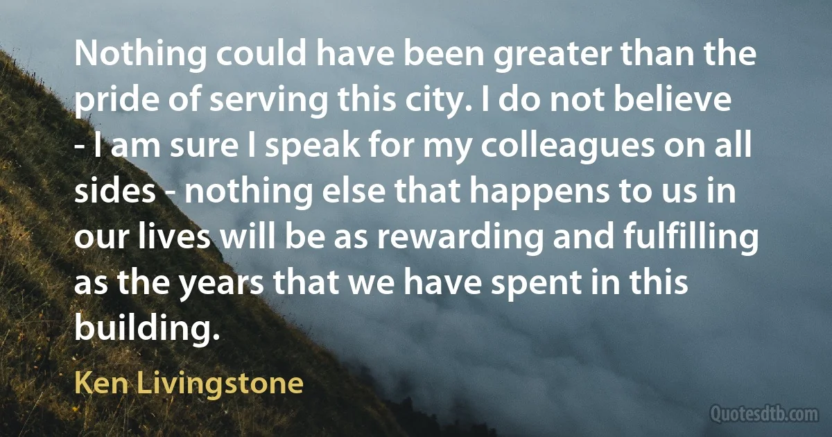 Nothing could have been greater than the pride of serving this city. I do not believe - I am sure I speak for my colleagues on all sides - nothing else that happens to us in our lives will be as rewarding and fulfilling as the years that we have spent in this building. (Ken Livingstone)