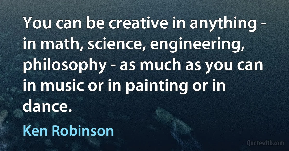 You can be creative in anything - in math, science, engineering, philosophy - as much as you can in music or in painting or in dance. (Ken Robinson)