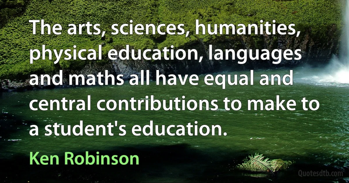 The arts, sciences, humanities, physical education, languages and maths all have equal and central contributions to make to a student's education. (Ken Robinson)