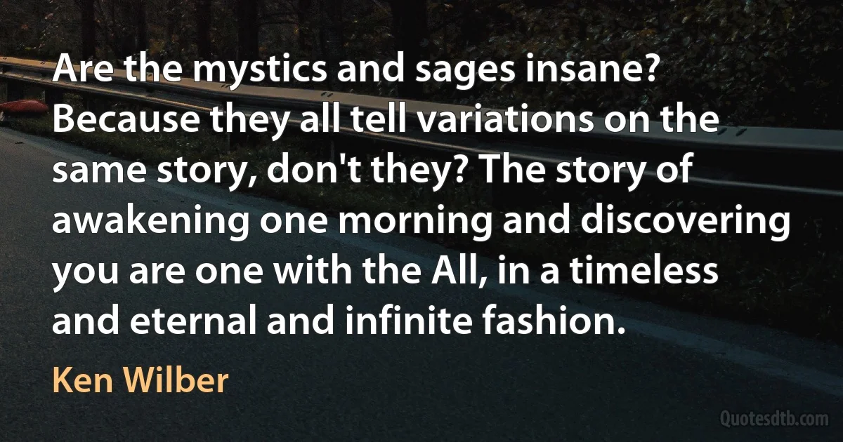 Are the mystics and sages insane? Because they all tell variations on the same story, don't they? The story of awakening one morning and discovering you are one with the All, in a timeless and eternal and infinite fashion. (Ken Wilber)