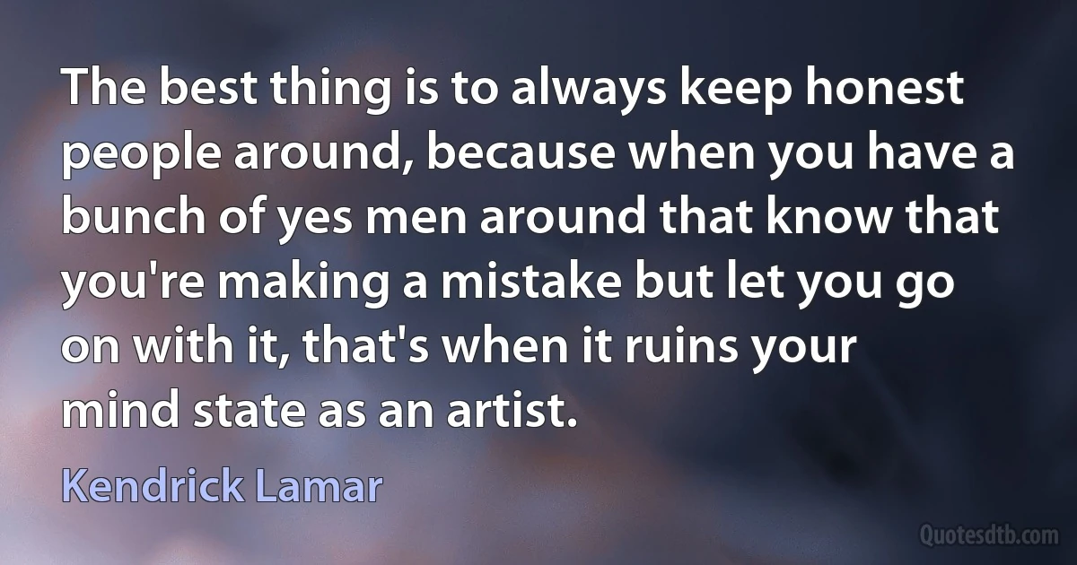 The best thing is to always keep honest people around, because when you have a bunch of yes men around that know that you're making a mistake but let you go on with it, that's when it ruins your mind state as an artist. (Kendrick Lamar)