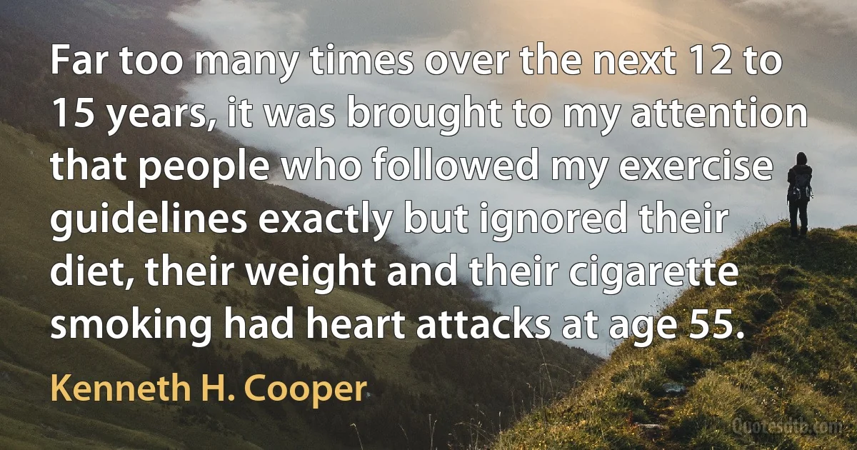 Far too many times over the next 12 to 15 years, it was brought to my attention that people who followed my exercise guidelines exactly but ignored their diet, their weight and their cigarette smoking had heart attacks at age 55. (Kenneth H. Cooper)