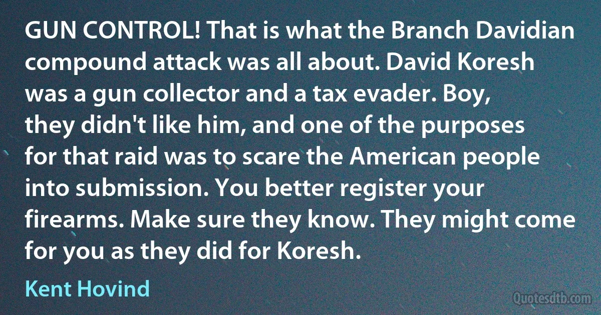 GUN CONTROL! That is what the Branch Davidian compound attack was all about. David Koresh was a gun collector and a tax evader. Boy, they didn't like him, and one of the purposes for that raid was to scare the American people into submission. You better register your firearms. Make sure they know. They might come for you as they did for Koresh. (Kent Hovind)