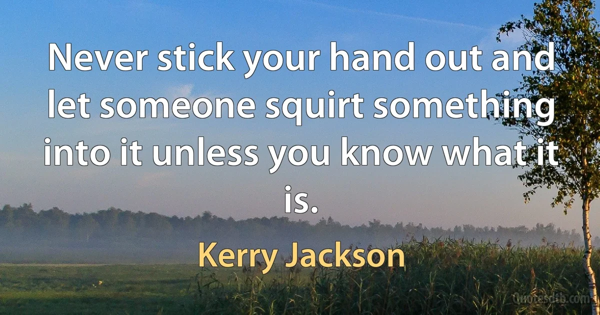 Never stick your hand out and let someone squirt something into it unless you know what it is. (Kerry Jackson)